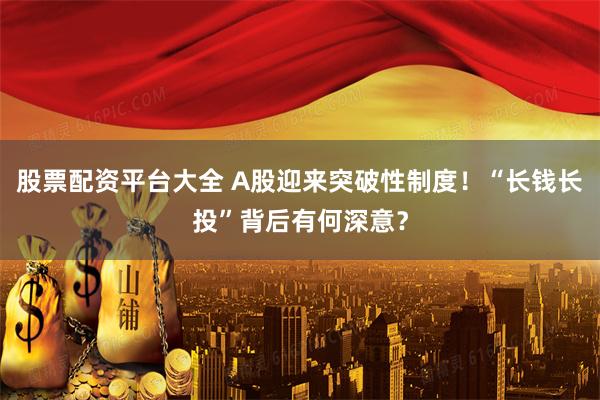 股票配资平台大全 A股迎来突破性制度！“长钱长投”背后有何深意？