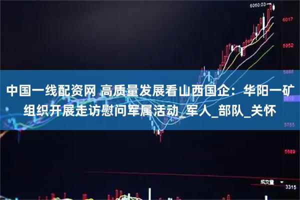 中国一线配资网 高质量发展看山西国企：华阳一矿组织开展走访慰问军属活动_军人_部队_关怀