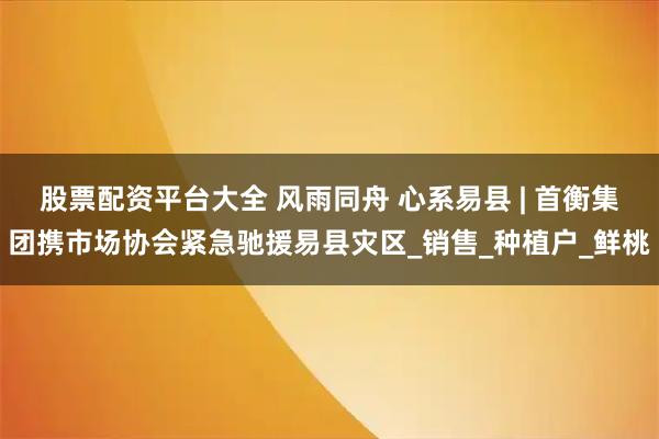 股票配资平台大全 风雨同舟 心系易县 | 首衡集团携市场协会紧急驰援易县灾区_销售_种植户_鲜桃