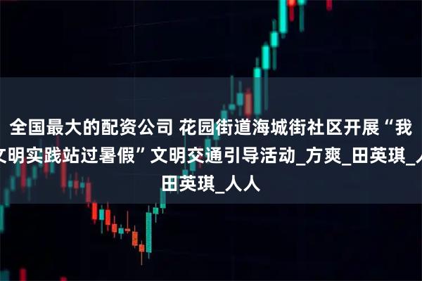 全国最大的配资公司 花园街道海城街社区开展“我在文明实践站过暑假”文明交通引导活动_方　爽_田英琪_人人