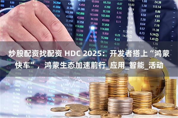 炒股配资找配资 HDC 2025：开发者搭上“鸿蒙快车”，鸿蒙生态加速前行_应用_智能_活动