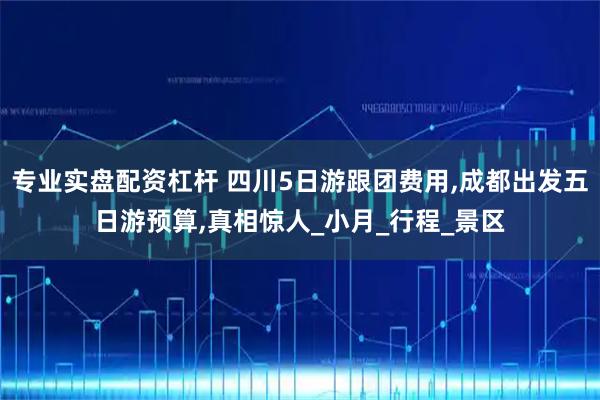 专业实盘配资杠杆 四川5日游跟团费用,成都出发五日游预算,真相惊人_小月_行程_景区