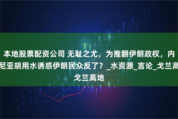 本地股票配资公司 无耻之尤，为推翻伊朗政权，内塔尼亚胡用水诱惑伊朗民众反了？_水资源_言论_戈兰高地