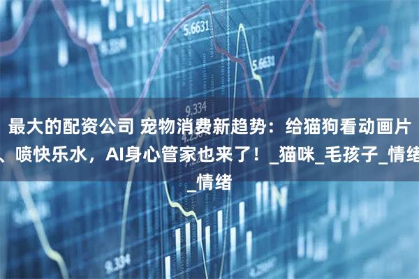 最大的配资公司 宠物消费新趋势：给猫狗看动画片、喷快乐水，AI身心管家也来了！_猫咪_毛孩子_情绪