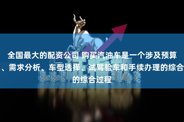 全国最大的配资公司 购买汽油车是一个涉及预算规划、需求分析、车型选择、试驾验车和手续办理的综合过程