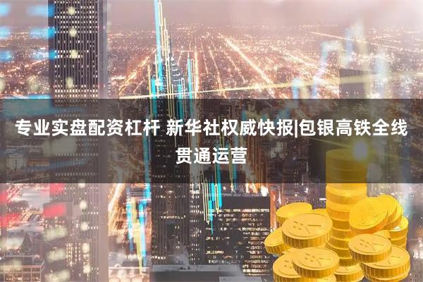 专业实盘配资杠杆 新华社权威快报|包银高铁全线贯通运营